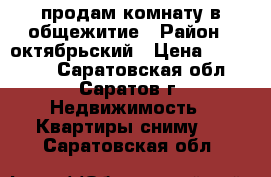 продам комнату в общежитие › Район ­ октябрьский › Цена ­ 690 000 - Саратовская обл., Саратов г. Недвижимость » Квартиры сниму   . Саратовская обл.